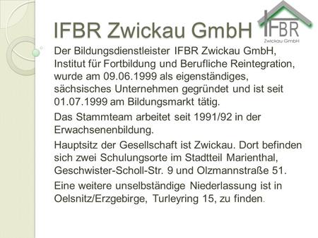 IFBR Zwickau GmbH Der Bildungsdienstleister IFBR Zwickau GmbH, Institut für Fortbildung und Berufliche Reintegration, wurde am 09.06.1999 als eigenständiges,