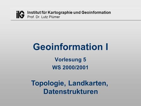 Institut für Kartographie und Geoinformation Prof. Dr. Lutz Plümer Geoinformation I Vorlesung 5 WS 2000/2001 Topologie, Landkarten, Datenstrukturen.