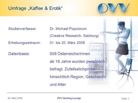 26. März 2008 Seite 1 Umfrage Kaffee & Erotik ÖVV Vending Lounge Studienverfasser: Dr. Michael Populorum (Creative Research, Salzburg) Erhebungszeitraum: