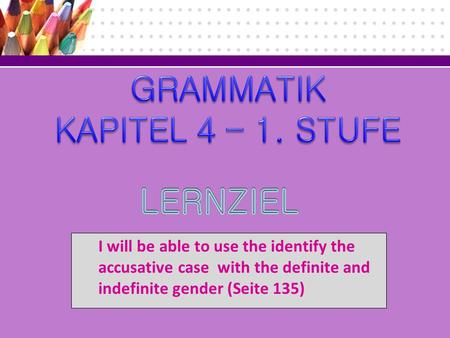I will be able to use the identify the accusative case with the definite and indefinite gender (Seite 135)