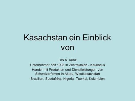 Kasachstan ein Einblick von Urs A. Kunz Unternehmer seit 1998 in Zentralasien / Kaukasus Handel mit Produkten und Dienstleistungen von Schweizerfirmen.