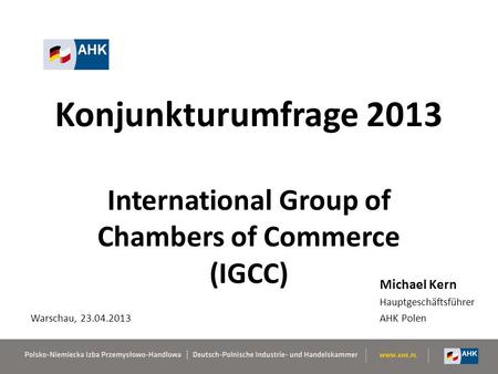 Konjunkturumfrage 2013 International Group of Chambers of Commerce (IGCC) Michael Kern Hauptgeschäftsführer AHK Polen Warschau, 23.04.2013.