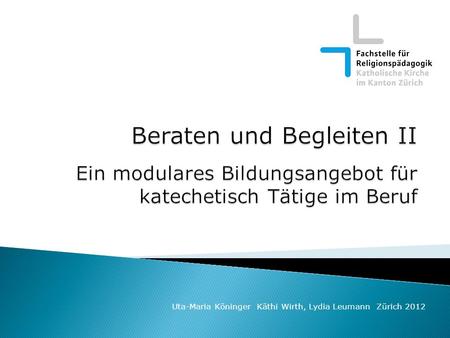 Beraten und Begleiten II Ein modulares Bildungsangebot für katechetisch Tätige im Beruf Uta-Maria Köninger Käthi Wirth, Lydia Leumann Zürich 2012.