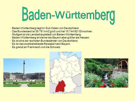 Baden-Württemberg Baden-Württemberg liegt im Süd-Osten von Deutschland. Das Bundesland ist 35.751 km2 groß und hat 10.744.921 Einwohner. Stuttgart ist.