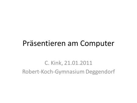 Präsentieren am Computer C. Kink, 21.01.2011 Robert-Koch-Gymnasium Deggendorf.