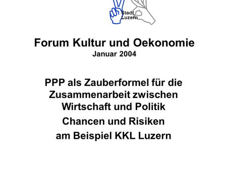 Stadt Luzern Forum Kultur und Oekonomie Januar 2004 PPP als Zauberformel für die Zusammenarbeit zwischen Wirtschaft und Politik Chancen und Risiken am.