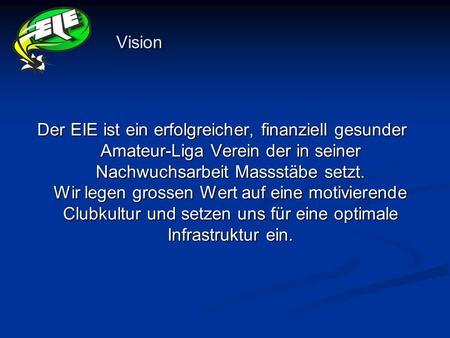 Vision Der EIE ist ein erfolgreicher, finanziell gesunder Amateur-Liga Verein der in seiner Nachwuchsarbeit Massstäbe setzt. Wir legen grossen Wert auf.