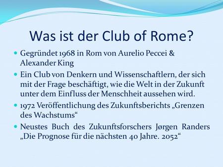 Was ist der Club of Rome? Gegründet 1968 in Rom von Aurelio Peccei & Alexander King Ein Club von Denkern und Wissenschaftlern, der sich mit der Frage beschäftigt,