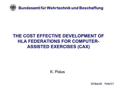 Bundesamt für Wehrtechnik und Beschaffung THE COST EFFECTIVE DEVELOPMENT OF HLA FEDERATIONS FOR COMPUTER- ASSISTED EXERCISES (CAX) K. Pixius 23-Sep-02.