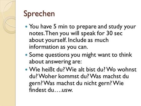 Sprechen You have 5 min to prepare and study your notes. Then you will speak for 30 sec about yourself. Include as much information as you can. Some questions.