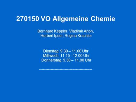 270150 VO Allgemeine Chemie Bernhard Keppler, Vladimir Arion, Herbert Ipser, Regina Krachler Dienstag, 9.30 – 11.00 Uhr Mittwoch, 11.15 - 12.00 Uhr.