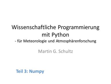 Wissenschaftliche Programmierung mit Python - für Meteorologie und Atmosphärenforschung Martin G. Schultz Teil 3: Numpy.