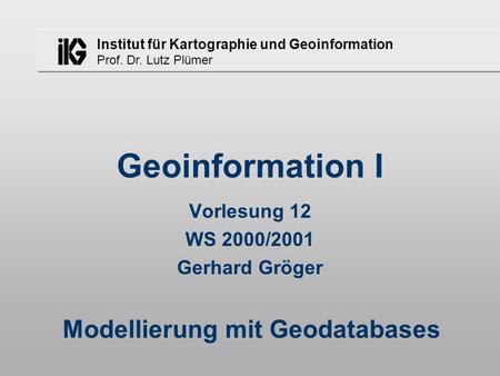 Institut für Kartographie und Geoinformation Prof. Dr. Lutz Plümer Geoinformation I Vorlesung 12 WS 2000/2001 Gerhard Gröger Modellierung mit Geodatabases.
