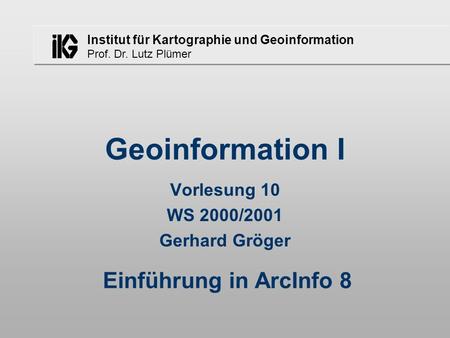 Institut für Kartographie und Geoinformation Prof. Dr. Lutz Plümer Geoinformation I Vorlesung 10 WS 2000/2001 Gerhard Gröger Einführung in ArcInfo 8.