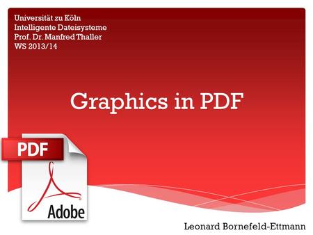 Graphics in PDF Universität zu Köln Intelligente Dateisysteme Prof. Dr. Manfred Thaller WS 2013/14 Leonard Bornefeld-Ettmann.