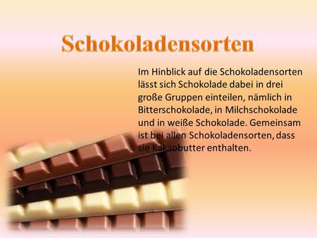 Schokoladensorten Im Hinblick auf die Schokoladensorten lässt sich Schokolade dabei in drei große Gruppen einteilen, nämlich in Bitterschokolade, in Milchschokolade.