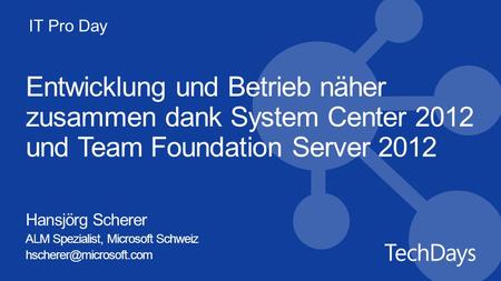 IT Pro Day Entwicklung und Betrieb näher zusammen dank System Center 2012 und Team Foundation Server 2012 Hansjörg Scherer ALM Spezialist, Microsoft Schweiz.