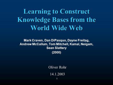 1 Learning to Construct Knowledge Bases from the World Wide Web Mark Craven, Dan DiPasquo, Dayne Freitag, Andrew McCallum, Tom Mitchell, Kamal, Neigam,
