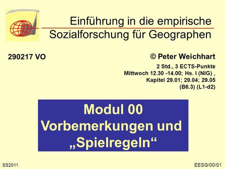 Einführung in die empirische Sozialforschung für Geographen EESG/00/01 © Peter Weichhart 290217 VO Modul 00 Vorbemerkungen und Spielregeln SS2011 2 Std.,