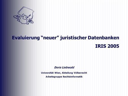 Doris Liebwald Universität Wien, Abteilung Völkerrecht Arbeitsgruppe Rechtsinformatik Evaluierung neuer juristischer Datenbanken IRIS 2005.