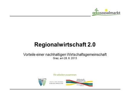 Regionalwirtschaft 2.0 Vorteile einer nachhaltigen Wirtschaftsgemeinschaft Graz, am 28. 6. 2013 Wir arbeiten zusammen.