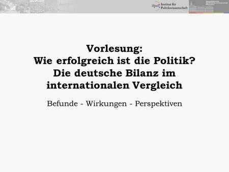 Vorlesung: Wie erfolgreich ist die Politik? Die deutsche Bilanz im internationalen Vergleich Befunde - Wirkungen - Perspektiven.
