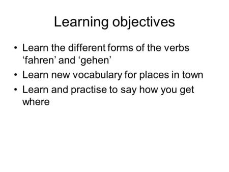 Learning objectives Learn the different forms of the verbs fahren and gehen Learn new vocabulary for places in town Learn and practise to say how you.