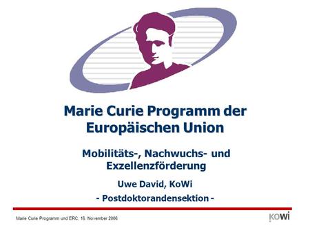 Marie Curie Programm und ERC, 16. November 2006 Mobilitäts-, Nachwuchs- und Exzellenzförderung Marie Curie Programm der Europäischen Union Uwe David, KoWi.