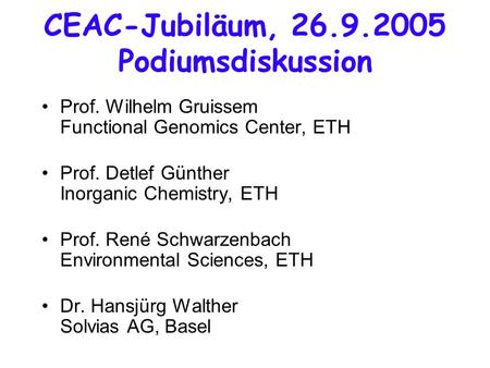 CEAC-Jubiläum, 26.9.2005 Podiumsdiskussion Prof. Wilhelm Gruissem Functional Genomics Center, ETH Prof. Detlef Günther Inorganic Chemistry, ETH Prof. René