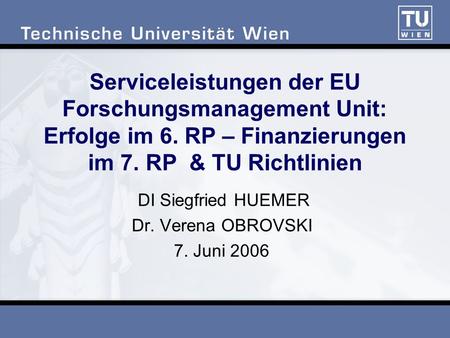 Serviceleistungen der EU Forschungsmanagement Unit: Erfolge im 6. RP – Finanzierungen im 7. RP & TU Richtlinien DI Siegfried HUEMER Dr. Verena OBROVSKI.
