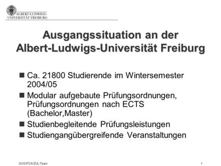 SOS/POS/ZUL-Team1 Ausgangssituation an der Albert-Ludwigs-Universität Freiburg Ca. 21800 Studierende im Wintersemester 2004/05 Modular aufgebaute Prüfungsordnungen,