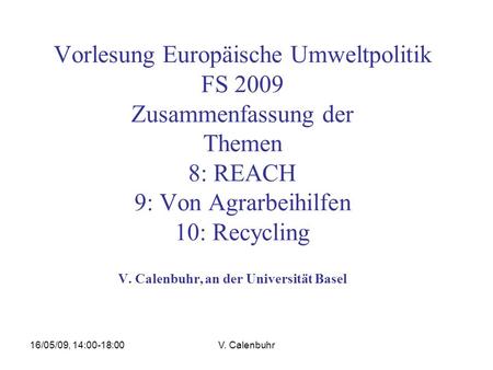 16/05/09, 14:00-18:00V. Calenbuhr Vorlesung Europäische Umweltpolitik FS 2009 Zusammenfassung der Themen 8: REACH 9: Von Agrarbeihilfen 10: Recycling V.