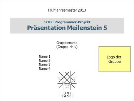 Cs108 Programmier-Projekt Präsentation Meilenstein 5 Frühjahrsemester 2013 Gruppenname (Gruppe Nr. x) Name 1 Name 2 Name 3 Name 4 Logo der Gruppe.