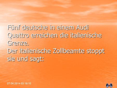 Fünf deutsche in einem Audi Quattro erreichen die italienische Grenze. Der italienische Zollbeamte stoppt sie und sagt: 27.04.2014 03:20:49.