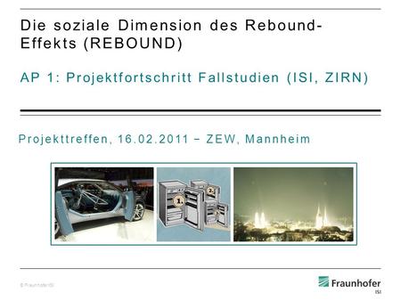 © Fraunhofer ISI AP 1: Projektfortschritt Fallstudien (ISI, ZIRN) Die soziale Dimension des Rebound- Effekts (REBOUND) Projekttreffen, 16.02.2011 ZEW,