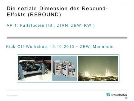 © Fraunhofer ISI AP 1: Fallstudien (ISI, ZIRN, ZEW, RWI) Die soziale Dimension des Rebound- Effekts (REBOUND) Kick-Off-Workshop, 19.10.2010 ZEW, Mannheim.