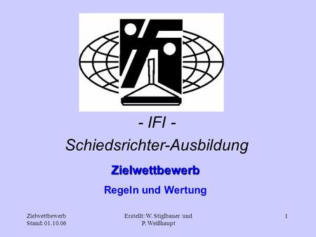 Zielwettbewerb Stand: 01.10.06 Erstellt: W. Stiglbauer und P. Weißhaupt 1 Zielwettbewerb Regeln und Wertung - IFI - Schiedsrichter-Ausbildung.
