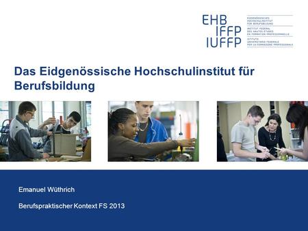 Das Eidgenössische Hochschulinstitut für Berufsbildung Emanuel Wüthrich Berufspraktischer Kontext FS 2013.