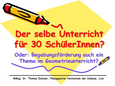 Der selbe Unterricht für 30 SchülerInnen? Oder: Begabungsförderung auch ein Thema im Geometrieunterricht? MMag. Dr. Thomas Zwicker, Pädagogische Hochschule.