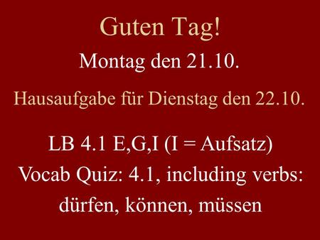 Guten Tag! Montag den 21.10. Hausaufgabe für Dienstag den 22.10. LB 4.1 E,G,I (I = Aufsatz) Vocab Quiz: 4.1, including verbs: dürfen, können, müssen.