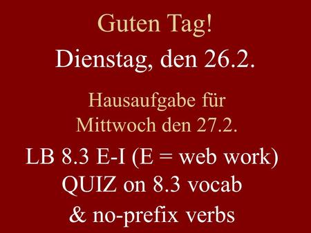 Dienstag, den 26.2. Hausaufgabe für Mittwoch den 27.2. LB 8.3 E-I (E = web work) QUIZ on 8.3 vocab & no-prefix verbs Guten Tag!