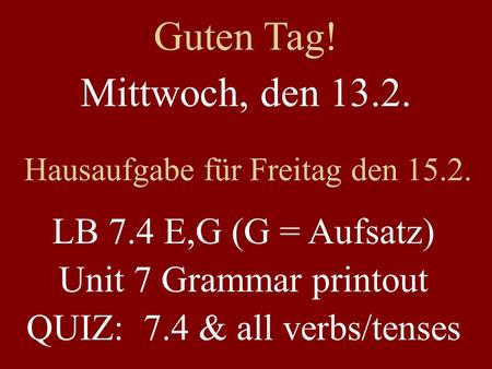 Mittwoch, den 13.2. Hausaufgabe für Freitag den 15.2. LB 7.4 E,G (G = Aufsatz) Unit 7 Grammar printout QUIZ: 7.4 & all verbs/tenses Guten Tag!