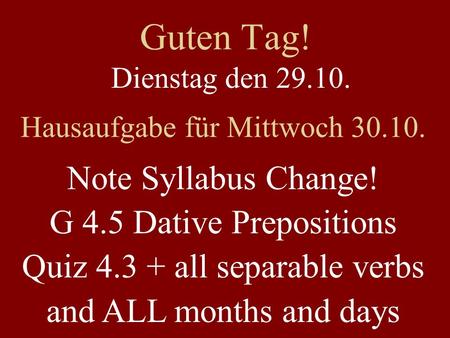 Guten Tag! Dienstag den 29.10. Hausaufgabe für Mittwoch 30.10. Note Syllabus Change! G 4.5 Dative Prepositions Quiz 4.3 + all separable verbs and ALL months.