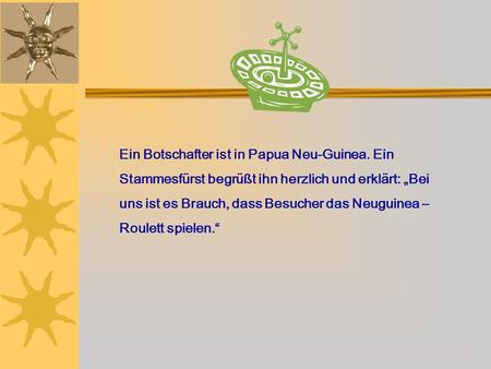 Ein Botschafter ist in Papua Neu-Guinea. Ein Stammesfürst begrüßt ihn herzlich und erklärt: Bei uns ist es Brauch, dass Besucher das Neuguinea – Roulett.