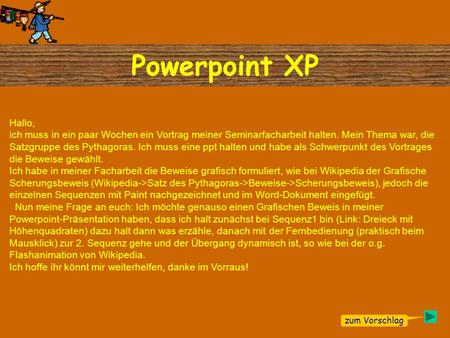 Hallo, ich muss in ein paar Wochen ein Vortrag meiner Seminarfacharbeit halten. Mein Thema war, die Satzgruppe des Pythagoras. Ich muss eine ppt halten.