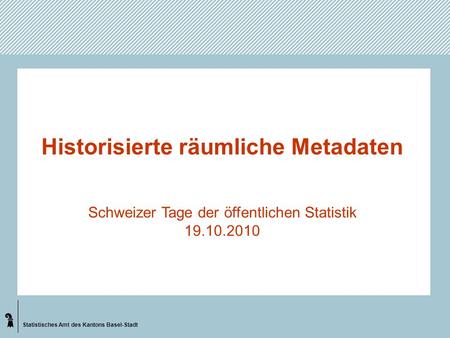 Statistisches Amt des Kantons Basel-Stadt Historisierte räumliche Metadaten Schweizer Tage der öffentlichen Statistik 19.10.2010.