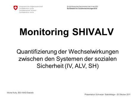 Monitoring SHIVALV Quantifizierung der Wechselwirkungen zwischen den Systemen der sozialen Sicherheit (IV, ALV, SH) Michel Kolly, BSV-MAS/Statistik Präsentation:Schweizer.