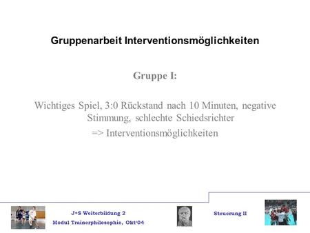 J+S Weiterbildung 2 Modul Trainerphilosophie, Okt04 Steuerung II Gruppenarbeit Interventionsmöglichkeiten Gruppe I: Wichtiges Spiel, 3:0 Rückstand nach.