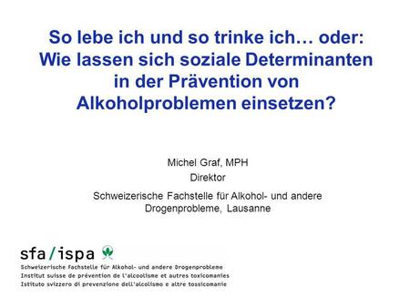 So lebe ich und so trinke ich… oder: Wie lassen sich soziale Determinanten in der Prävention von Alkoholproblemen einsetzen? Michel Graf, MPH Direktor.