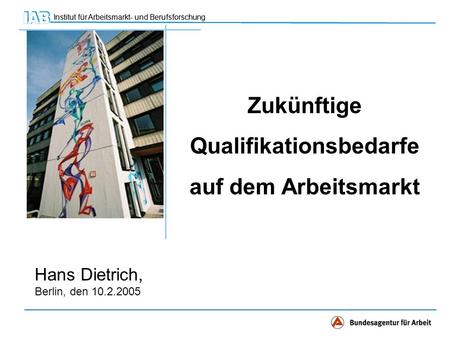 Institut für Arbeitsmarkt- und Berufsforschung Hans Dietrich, Berlin, den 10.2.2005 Zukünftige Qualifikationsbedarfe auf dem Arbeitsmarkt.